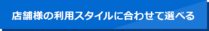店舗様の利用スタイルに合わせて選べる